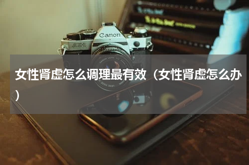 女性肾虚怎么调理最有效（女性肾虚怎么办）
