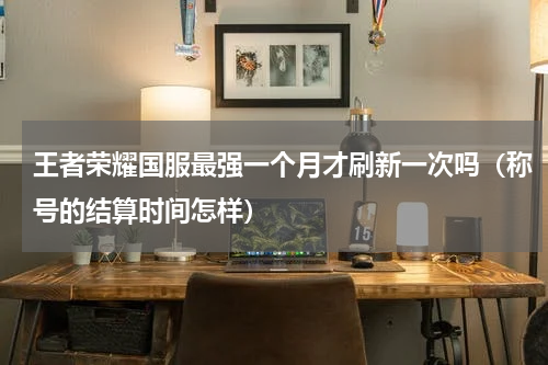 王者荣耀国服最强一个月才刷新一次吗（称号的结算时间怎样）