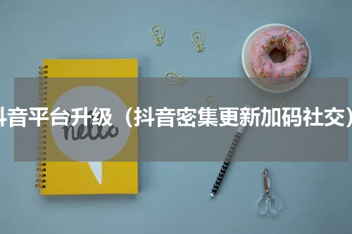 抖音平台升级（抖音密集更新加码社交）