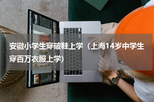 安徽小学生穿破鞋上学（上海14岁中学生穿百万衣服上学）