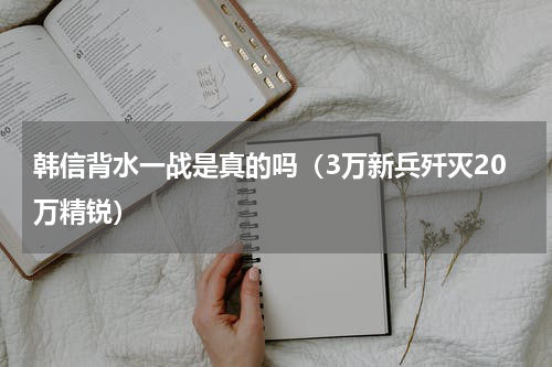 韩信背水一战是真的吗（3万新兵歼灭20万精锐）