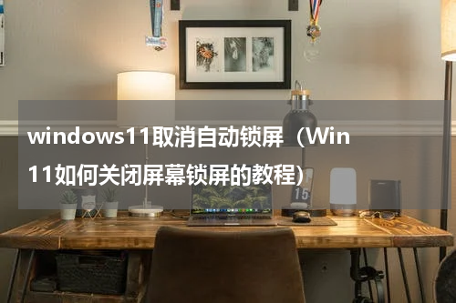 windows11取消自动锁屏（Win11如何关闭屏幕锁屏的教程）