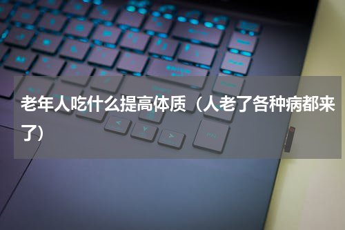 老年人吃什么提高体质（人老了各种病都来了）