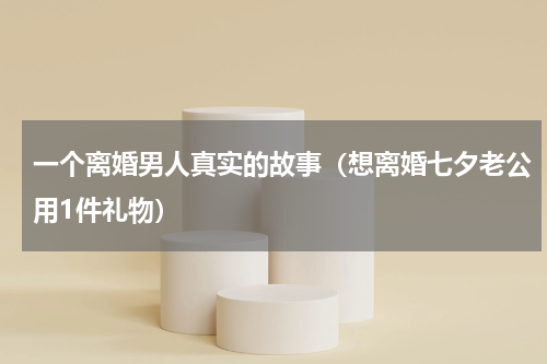 一个离婚男人真实的故事（想离婚七夕老公用1件礼物）