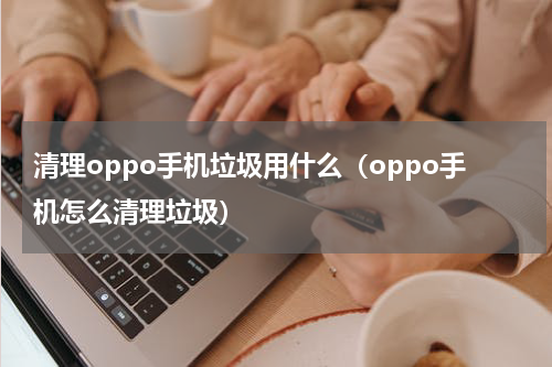 清理oppo手机垃圾用什么（oppo手机怎么清理垃圾）