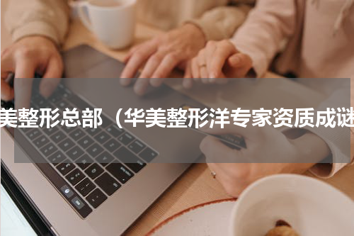 华美整形总部（华美整形洋专家资质成谜）