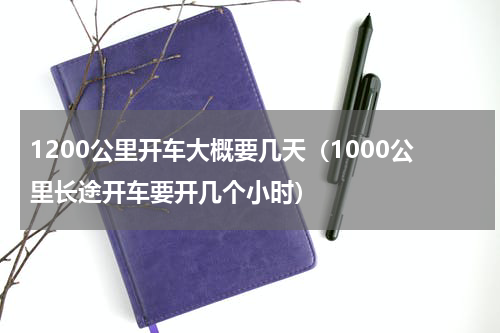 1200公里开车大概要几天（1000公里长途开车要开几个小时）