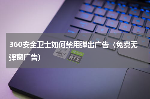360安全卫士如何禁用弹出广告（免费无弹窗广告）