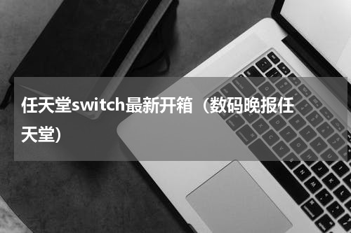 任天堂switch最新开箱（数码晚报任天堂）