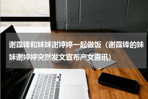 谢霆锋和妹妹谢婷婷一起做饭（谢霆锋的妹妹谢婷婷突然发文宣布产女喜讯）