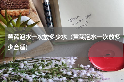 黄芪泡水一次放多少水（黄芪泡水一次放多少合适）
