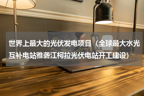 世界上最大的光伏发电项目（全球最大水光互补电站雅砻江柯拉光伏电站开工建设）
