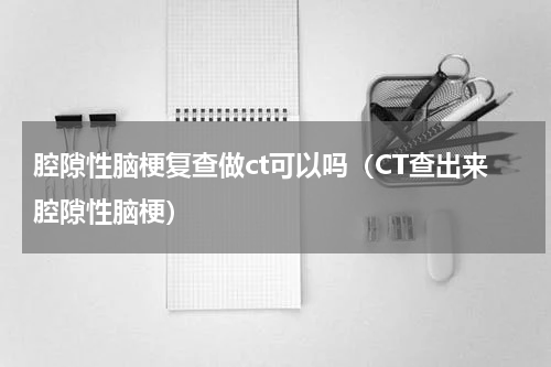腔隙性脑梗复查做ct可以吗（CT查出来腔隙性脑梗）