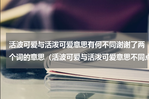 活波可爱与活泼可爱意思有何不同谢谢了两个词的意思（活波可爱与活泼可爱意思不同点）