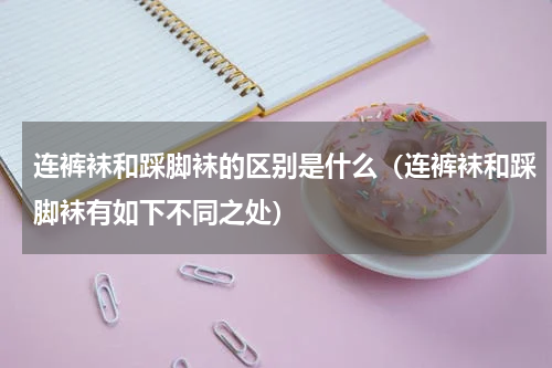 连裤袜和踩脚袜的区别是什么（连裤袜和踩脚袜有如下不同之处）