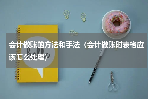 会计做账的方法和手法（会计做账时表格应该怎么处理）