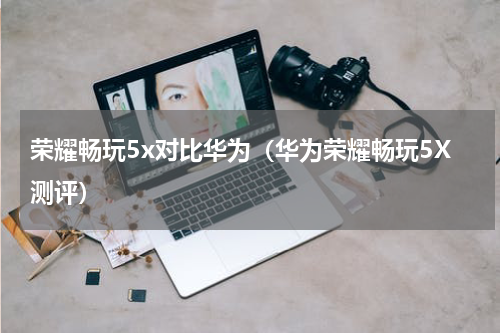 荣耀畅玩5x对比华为（华为荣耀畅玩5X测评）