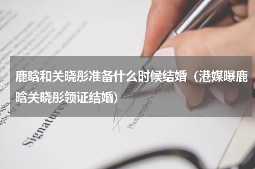 鹿晗和关晓彤准备什么时候结婚（港媒曝鹿晗关晓彤领证结婚）