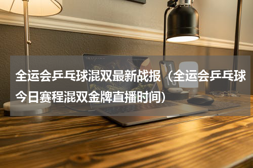 全运会乒乓球混双最新战报（全运会乒乓球今日赛程混双金牌直播时间）
