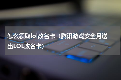 怎么领取lol改名卡（腾讯游戏安全月送出LOL改名卡）