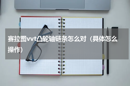赛拉图vvt凸轮轴链条怎么对（具体怎么操作）