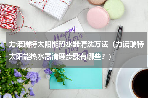 力诺瑞特太阳能热水器清洗方法（力诺瑞特太阳能热水器清理步骤有哪些？）