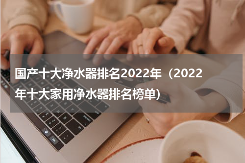 国产十大净水器排名2022年（2022年十大家用净水器排名榜单）