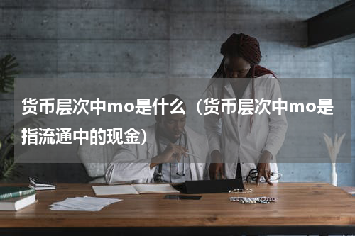 货币层次中mo是什么（货币层次中mo是指流通中的现金）