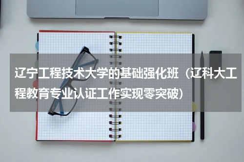 辽宁工程技术大学的基础强化班（辽科大工程教育专业认证工作实现零突破）