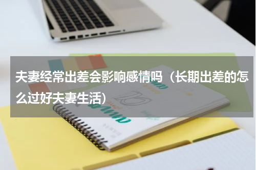 夫妻经常出差会影响感情吗（长期出差的怎么过好夫妻生活）