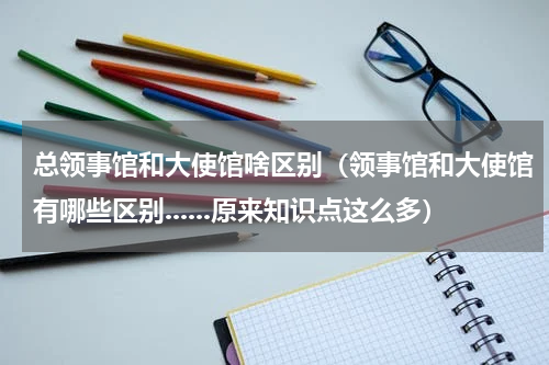 总领事馆和大使馆啥区别（领事馆和大使馆有哪些区别......原来知识点这么多）