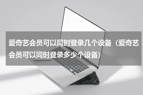 爱奇艺会员可以同时登录几个设备（爱奇艺会员可以同时登录多少个设备）