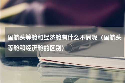 国航头等舱和经济舱有什么不同呢（国航头等舱和经济舱的区别）