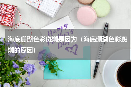 海底珊瑚色彩斑斓是因为（海底珊瑚色彩斑斓的原因）