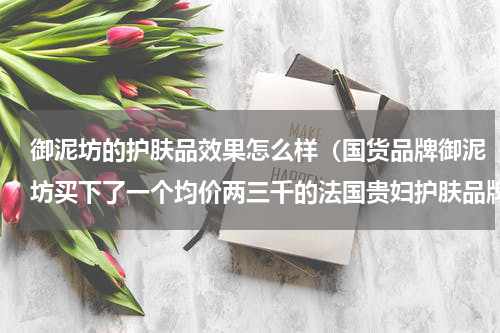 御泥坊的护肤品效果怎么样（国货品牌御泥坊买下了一个均价两三千的法国贵妇护肤品牌）