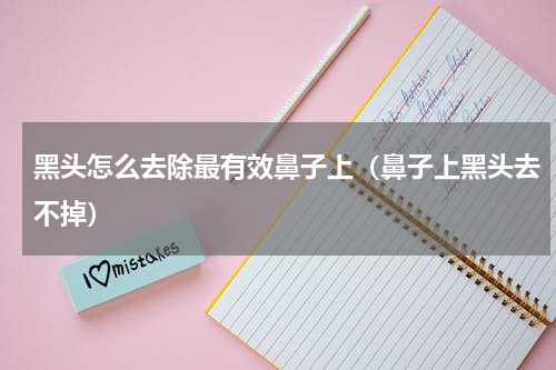 黑头怎么去除最有效鼻子上（鼻子上黑头去不掉）