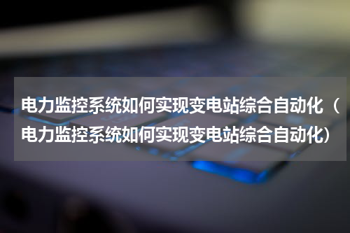 电力监控系统如何实现变电站综合自动化（电力监控系统如何实现变电站综合自动化）