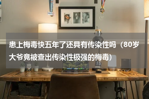 患上梅毒快五年了还具有传染性吗（80岁大爷竟被查出传染性极强的梅毒）