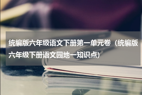 统编版六年级语文下册第一单元卷（统编版六年级下册语文园地一知识点）