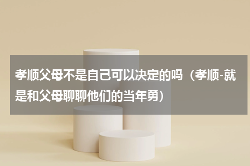 孝顺父母不是自己可以决定的吗（孝顺-就是和父母聊聊他们的当年勇）