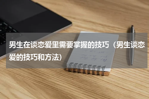 男生在谈恋爱里需要掌握的技巧（男生谈恋爱的技巧和方法）