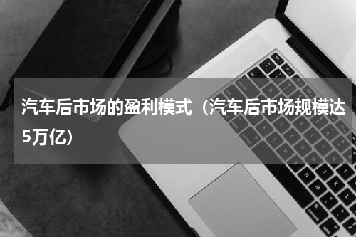 汽车后市场的盈利模式（汽车后市场规模达5万亿）