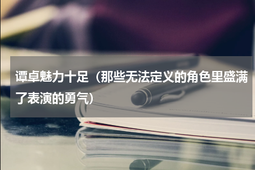 谭卓魅力十足（那些无法定义的角色里盛满了表演的勇气）
