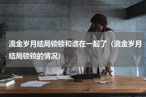 流金岁月结局锁锁和谁在一起了（流金岁月结局锁锁的情况）