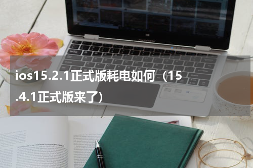 ios15.2.1正式版耗电如何（15.4.1正式版来了）