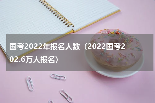 国考2022年报名人数（2022国考202.6万人报名）