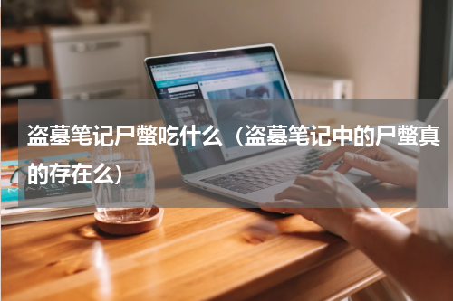 盗墓笔记尸蟞吃什么（盗墓笔记中的尸蟞真的存在么）
