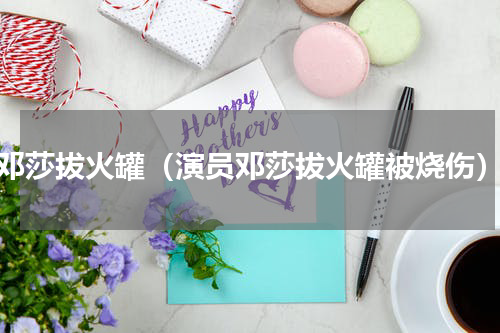 邓莎拔火罐（演员邓莎拔火罐被烧伤）