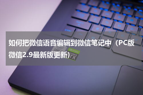 如何把微信语音编辑到微信笔记中（PC版微信2.9最新版更新）