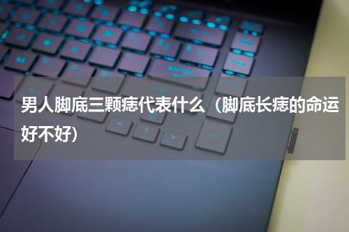 男人脚底三颗痣代表什么（脚底长痣的命运好不好）